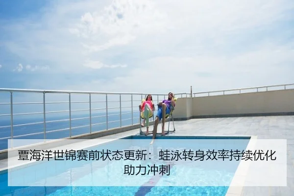 覃海洋世锦赛前状态更新：蛙泳转身效率持续优化助力冲刺