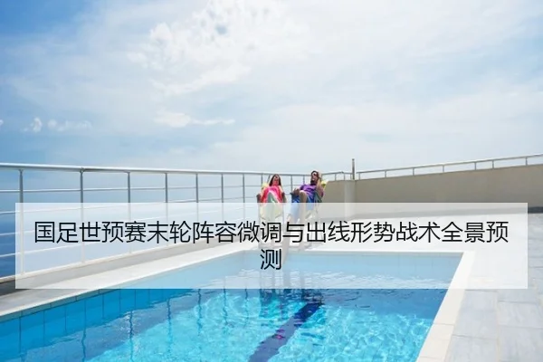 国足世预赛末轮阵容微调与出线形势战术全景预测