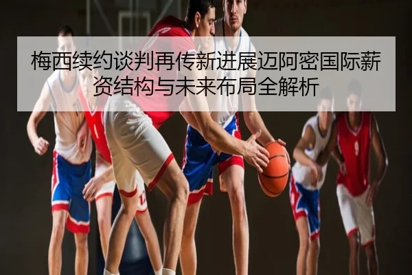 梅西续约谈判再传新进展迈阿密国际薪资结构与未来布局全解析